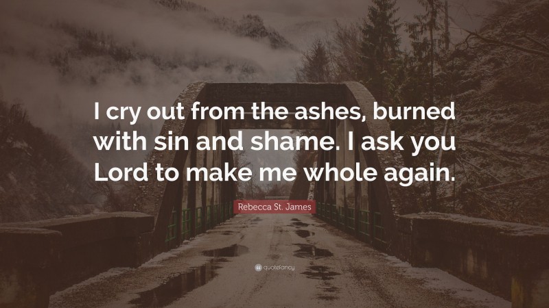 Rebecca St. James Quote: “I cry out from the ashes, burned with sin and shame. I ask you Lord to make me whole again.”