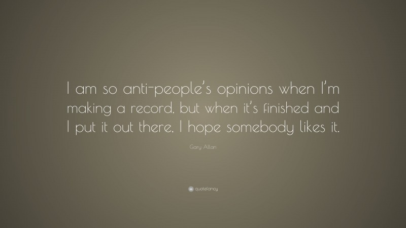 Gary Allan Quote: “I am so anti-people’s opinions when I’m making a record, but when it’s finished and I put it out there, I hope somebody likes it.”