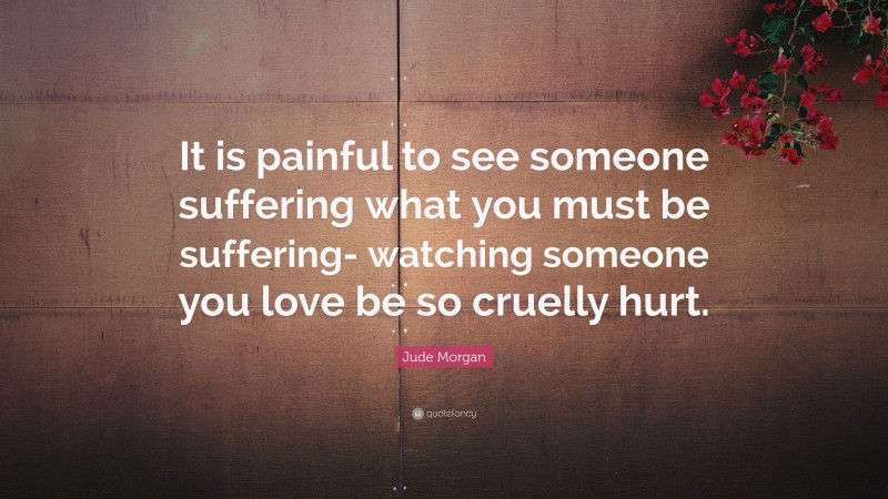 Jude Morgan Quote: “It is painful to see someone suffering what you must be suffering- watching someone you love be so cruelly hurt.”