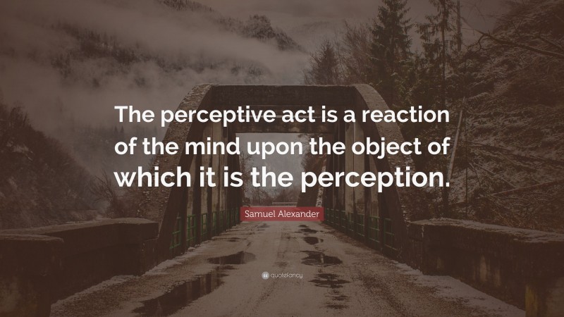 Samuel Alexander Quote: “The perceptive act is a reaction of the mind upon the object of which it is the perception.”