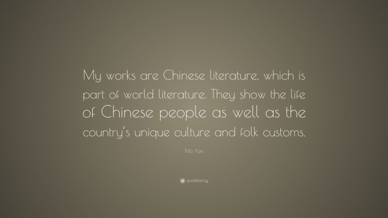 Mo Yan Quote: “My works are Chinese literature, which is part of world literature. They show the life of Chinese people as well as the country’s unique culture and folk customs.”