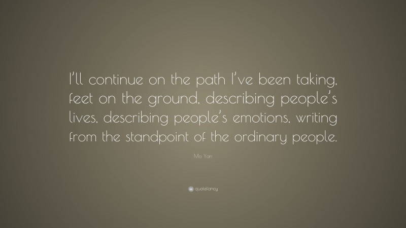 Mo Yan Quote: “I’ll continue on the path I’ve been taking, feet on the ground, describing people’s lives, describing people’s emotions, writing from the standpoint of the ordinary people.”
