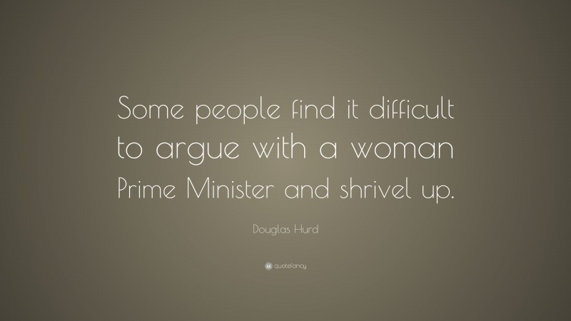 Douglas Hurd Quote: “Some people find it difficult to argue with a woman Prime Minister and shrivel up.”