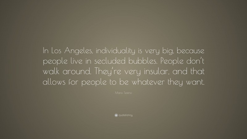 Mario Testino Quote: “In Los Angeles, individuality is very big, because people live in secluded bubbles. People don’t walk around. They’re very insular, and that allows for people to be whatever they want.”
