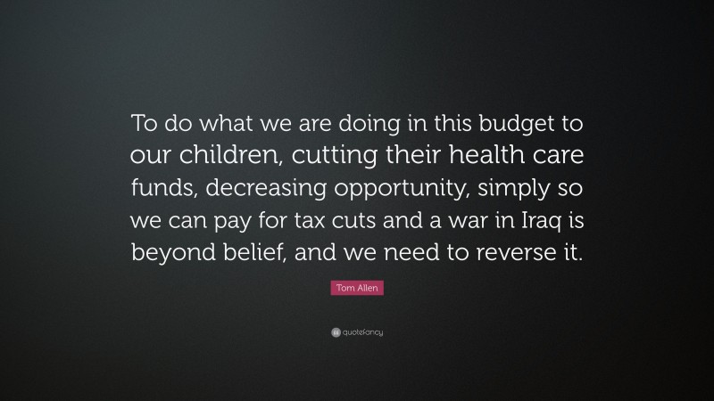 Tom Allen Quote: “To do what we are doing in this budget to our children, cutting their health care funds, decreasing opportunity, simply so we can pay for tax cuts and a war in Iraq is beyond belief, and we need to reverse it.”