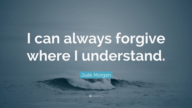 Jude Morgan Quote: “I can always forgive where I understand.”