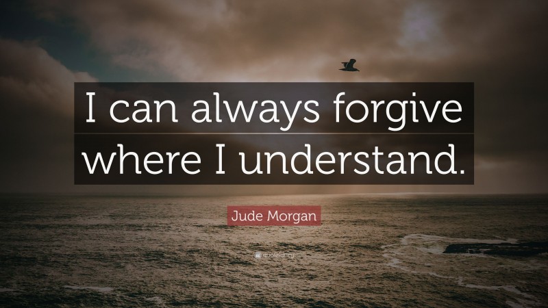 Jude Morgan Quote: “I can always forgive where I understand.”