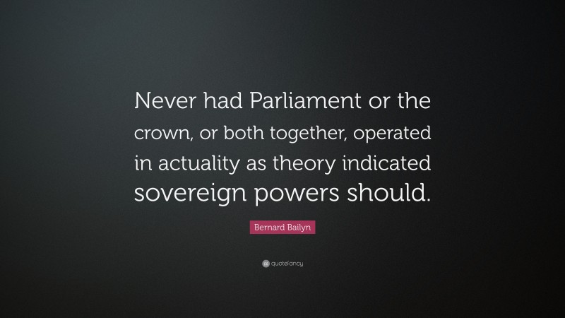 Bernard Bailyn Quote: “Never had Parliament or the crown, or both together, operated in actuality as theory indicated sovereign powers should.”