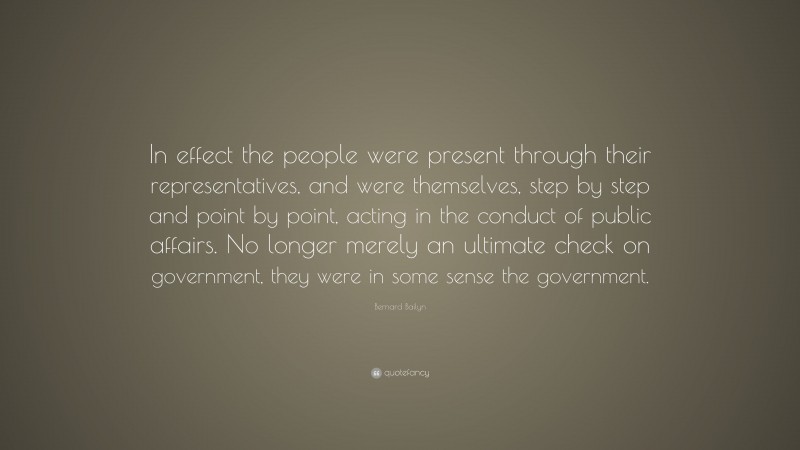 Bernard Bailyn Quote: “In effect the people were present through their representatives, and were themselves, step by step and point by point, acting in the conduct of public affairs. No longer merely an ultimate check on government, they were in some sense the government.”