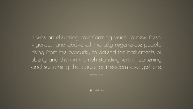 Bernard Bailyn Quote: “It was an elevating, transforming vision: a new, fresh, vigorous, and above all morally regenerate people rising from the obscurity to defend the battlements of liberty and then in triumph standing forth, heartening and sustaining the cause of freedom everywhere.”
