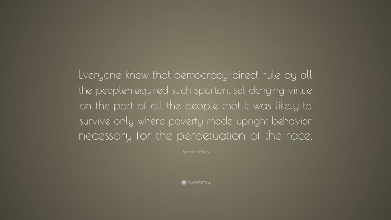 Bernard Bailyn Quote: “Everyone knew that democracy-direct rule by all the people-required such spartan, sel denying virtue on the part of all the people that it was likely to survive only where poverty made upright behavior necessary for the perpetuation of the race.”