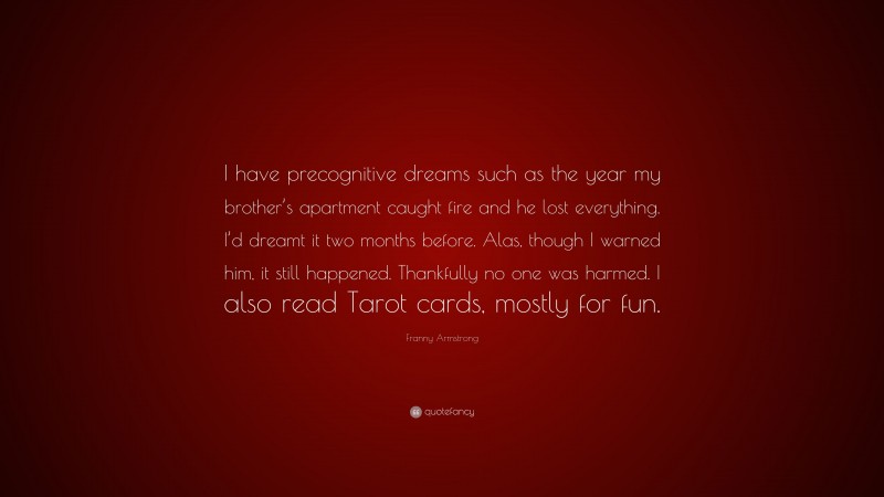 Franny Armstrong Quote: “I have precognitive dreams such as the year my brother’s apartment caught fire and he lost everything. I’d dreamt it two months before. Alas, though I warned him, it still happened. Thankfully no one was harmed. I also read Tarot cards, mostly for fun.”