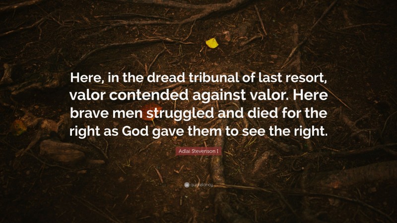 Adlai Stevenson I Quote: “Here, in the dread tribunal of last resort, valor contended against valor. Here brave men struggled and died for the right as God gave them to see the right.”