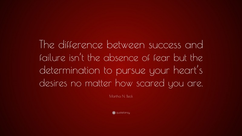 Martha N. Beck Quote: “The difference between success and failure isn’t the absence of fear but the determination to pursue your heart’s desires no matter how scared you are.”