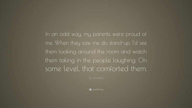 Lizz Winstead Quote: “In an odd way, my parents were proud of me. When they saw me do stand-up, I’d see them looking around the room and watch them taking in the people laughing. On some level, that comforted them.”
