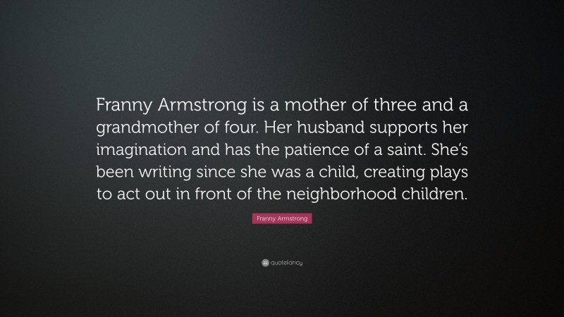 Franny Armstrong Quote: “Franny Armstrong is a mother of three and a grandmother of four. Her husband supports her imagination and has the patience of a saint. She’s been writing since she was a child, creating plays to act out in front of the neighborhood children.”