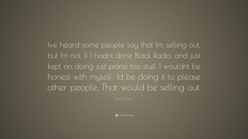 Robert Glasper Quote: “Ive heard some people say that Im selling out, but Im not. If I hadnt done Black Radio, and just kept on doing just piano trio stuff, I wouldnt be honest with myself; Id be doing it to please other people. That would be selling out.”