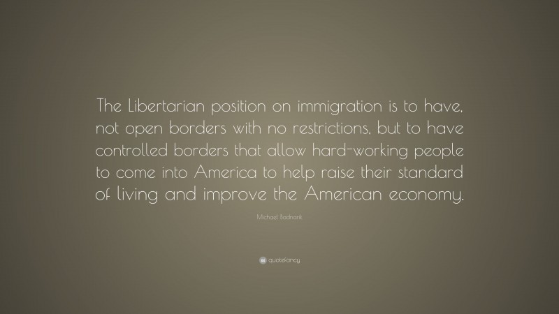 Michael Badnarik Quote: “The Libertarian position on immigration is to have, not open borders with no restrictions, but to have controlled borders that allow hard-working people to come into America to help raise their standard of living and improve the American economy.”