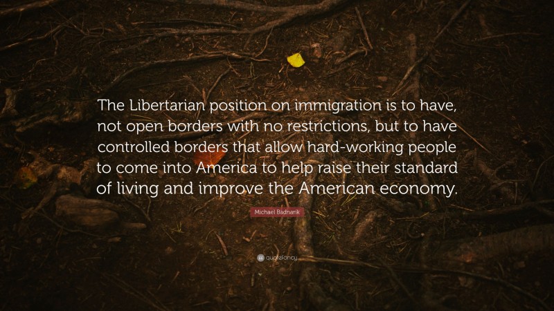 Michael Badnarik Quote: “The Libertarian position on immigration is to have, not open borders with no restrictions, but to have controlled borders that allow hard-working people to come into America to help raise their standard of living and improve the American economy.”