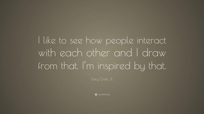 Gary Clark, Jr. Quote: “I like to see how people interact with each other and I draw from that. I’m inspired by that.”