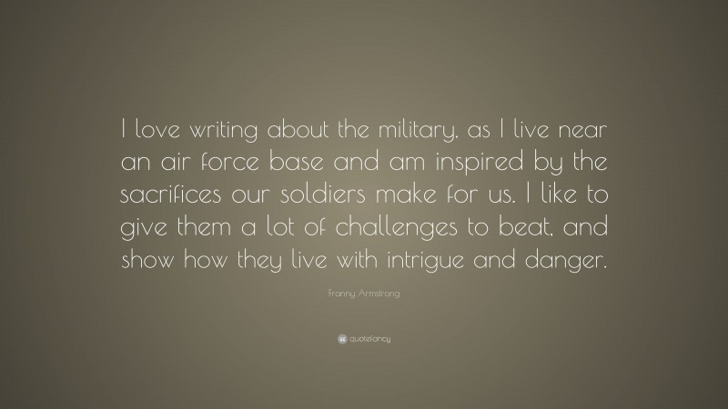 Franny Armstrong Quote: “I love writing about the military, as I live near an air force base and am inspired by the sacrifices our soldiers make for us. I like to give them a lot of challenges to beat, and show how they live with intrigue and danger.”
