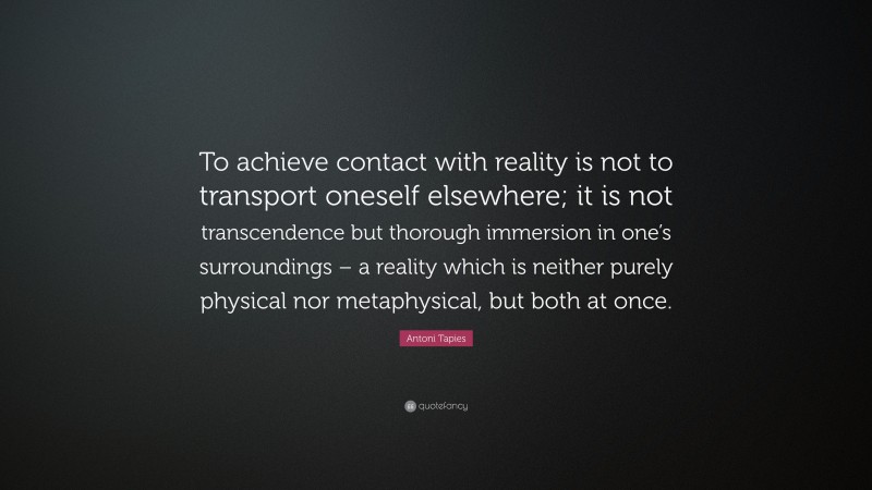 Antoni Tapies Quote: “To achieve contact with reality is not to transport oneself elsewhere; it is not transcendence but thorough immersion in one’s surroundings – a reality which is neither purely physical nor metaphysical, but both at once.”