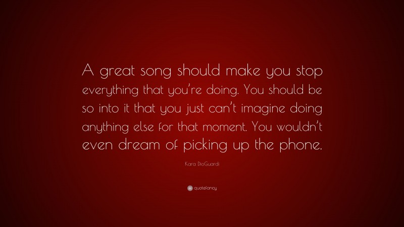 Kara DioGuardi Quote: “A great song should make you stop everything that you’re doing. You should be so into it that you just can’t imagine doing anything else for that moment. You wouldn’t even dream of picking up the phone.”