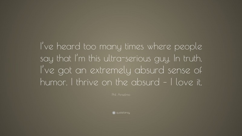 Phil Anselmo Quote: “I’ve heard too many times where people say that I’m this ultra-serious guy. In truth, I’ve got an extremely absurd sense of humor. I thrive on the absurd – I love it.”
