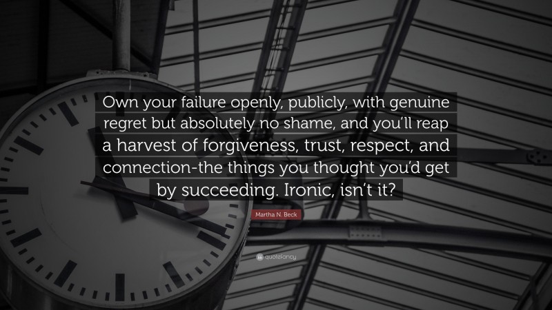 Martha N. Beck Quote: “Own your failure openly, publicly, with genuine regret but absolutely no shame, and you’ll reap a harvest of forgiveness, trust, respect, and connection-the things you thought you’d get by succeeding. Ironic, isn’t it?”