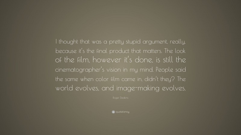 Roger Deakins Quote: “I thought that was a pretty stupid argument, really, because it’s the final product that matters. The look of the film, however it’s done, is still the cinematographer’s vision in my mind. People said the same when color film came in, didn’t they? The world evolves, and image-making evolves.”