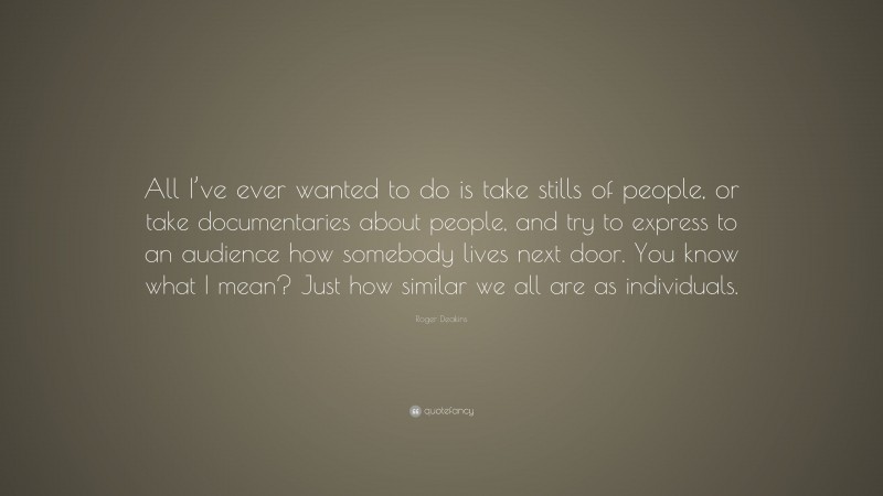 Roger Deakins Quote: “All I’ve ever wanted to do is take stills of people, or take documentaries about people, and try to express to an audience how somebody lives next door. You know what I mean? Just how similar we all are as individuals.”