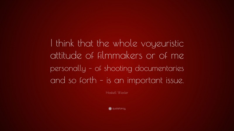 Haskell Wexler Quote: “I think that the whole voyeuristic attitude of filmmakers or of me personally – of shooting documentaries and so forth – is an important issue.”