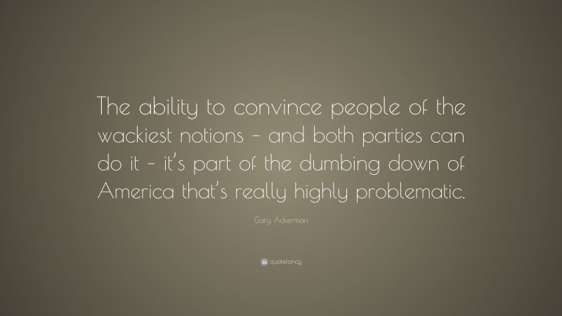 Gary Ackerman Quote: “The ability to convince people of the wackiest notions – and both parties can do it – it’s part of the dumbing down of America that’s really highly problematic.”