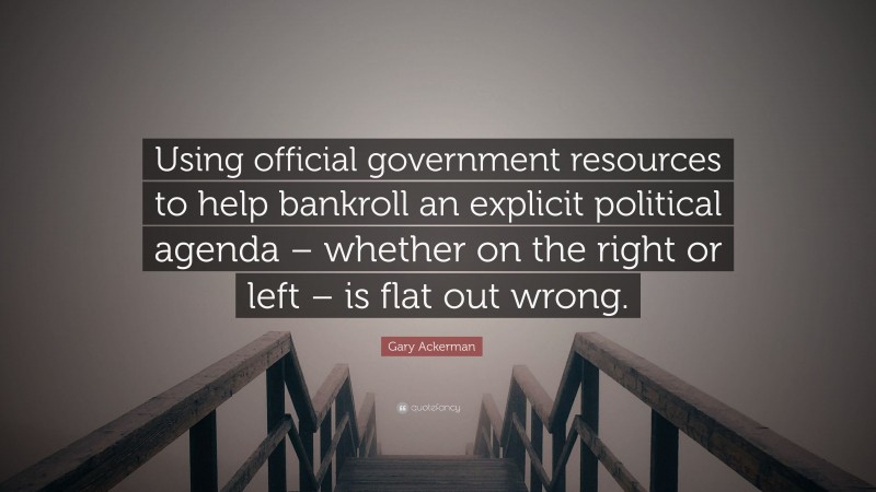 Gary Ackerman Quote: “Using official government resources to help bankroll an explicit political agenda – whether on the right or left – is flat out wrong.”