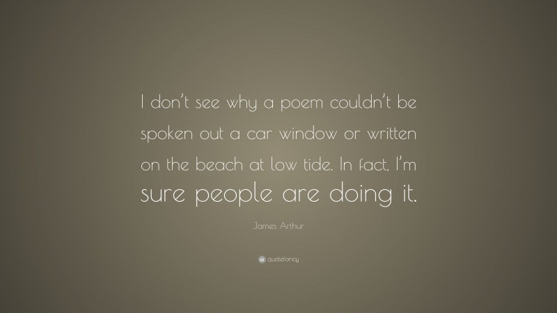 James Arthur Quote: “I don’t see why a poem couldn’t be spoken out a car window or written on the beach at low tide. In fact, I’m sure people are doing it.”