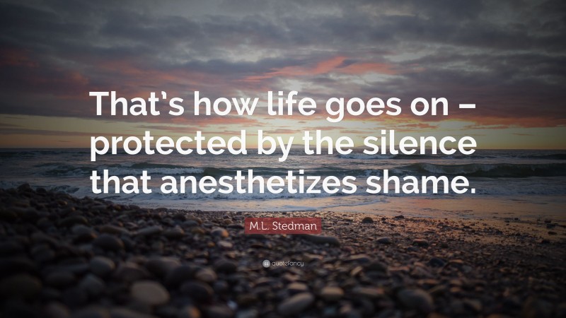 M.L. Stedman Quote: “That’s how life goes on – protected by the silence that anesthetizes shame.”