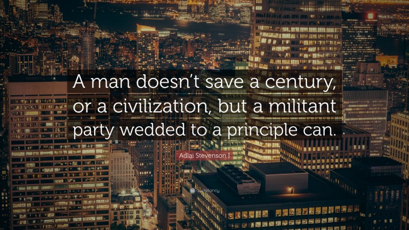 Adlai Stevenson I Quote: “A man doesn’t save a century, or a civilization, but a militant party wedded to a principle can.”