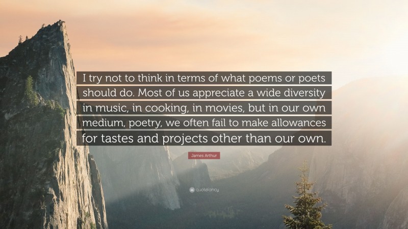 James Arthur Quote: “I try not to think in terms of what poems or poets should do. Most of us appreciate a wide diversity in music, in cooking, in movies, but in our own medium, poetry, we often fail to make allowances for tastes and projects other than our own.”