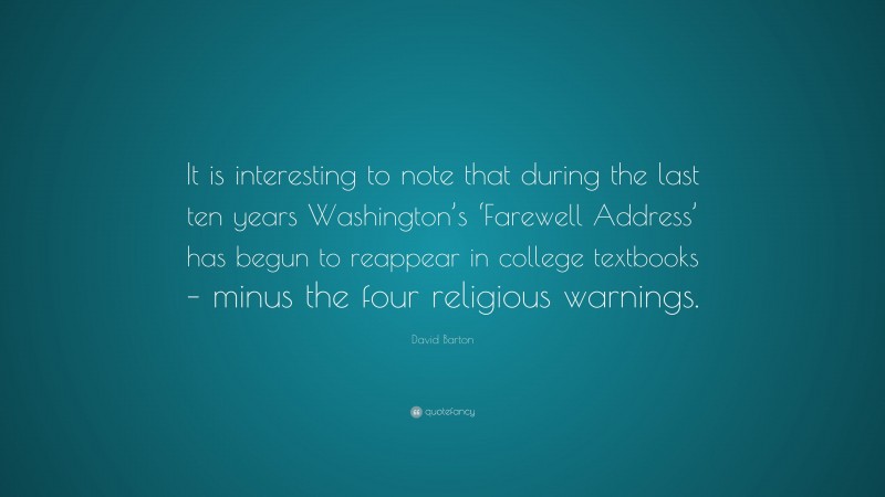David Barton Quote: “It is interesting to note that during the last ten years Washington’s ‘Farewell Address’ has begun to reappear in college textbooks – minus the four religious warnings.”