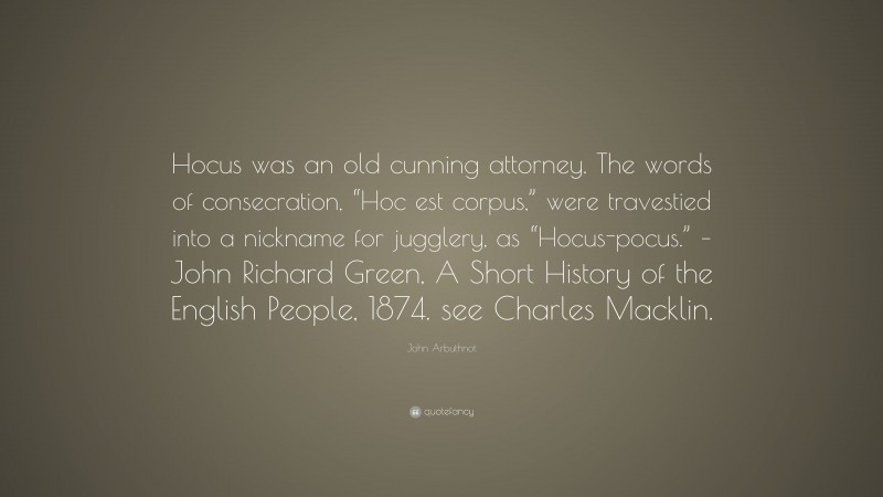 John Arbuthnot Quote: “Hocus was an old cunning attorney. The words of consecration, “Hoc est corpus,” were travestied into a nickname for jugglery, as “Hocus-pocus.” – John Richard Green, A Short History of the English People, 1874. see Charles Macklin.”
