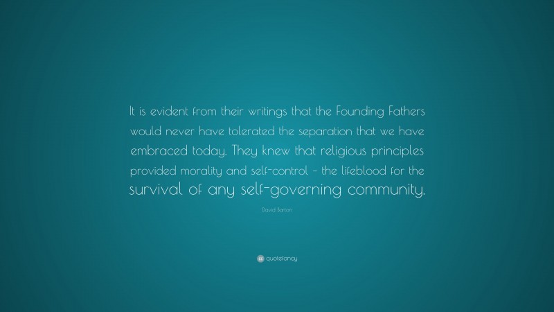 David Barton Quote: “It is evident from their writings that the Founding Fathers would never have tolerated the separation that we have embraced today. They knew that religious principles provided morality and self-control – the lifeblood for the survival of any self-governing community.”