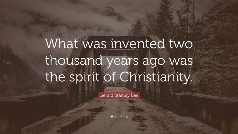 Gerald Stanley Lee Quote: “What was invented two thousand years ago was the spirit of Christianity.”