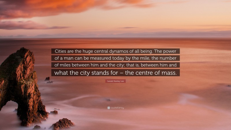 Gerald Stanley Lee Quote: “Cities are the huge central dynamos of all being. The power of a man can be measured today by the mile, the number of miles between him and the city; that is, between him and what the city stands for – the centre of mass.”