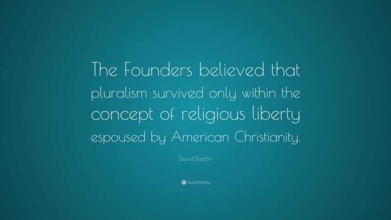 David Barton Quote: “The Founders believed that pluralism survived only within the concept of religious liberty espoused by American Christianity.”