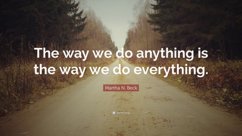 Martha N. Beck Quote: “The way we do anything is the way we do everything.”