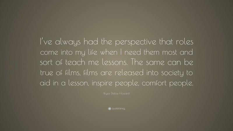 Bryce Dallas Howard Quote: “I’ve always had the perspective that roles come into my life when I need them most and sort of teach me lessons. The same can be true of films, films are released into society to aid in a lesson, inspire people, comfort people.”