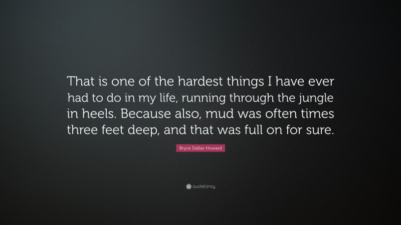 Bryce Dallas Howard Quote: “That is one of the hardest things I have ever had to do in my life, running through the jungle in heels. Because also, mud was often times three feet deep, and that was full on for sure.”