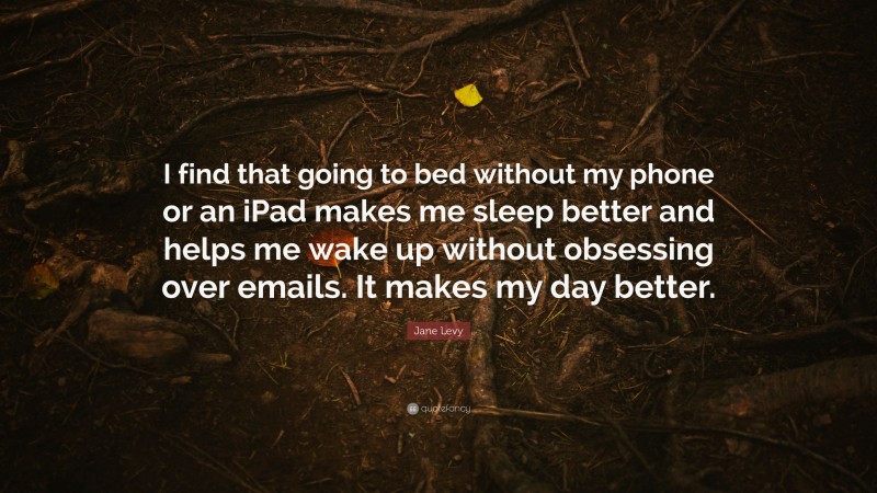 Jane Levy Quote: “I find that going to bed without my phone or an iPad makes me sleep better and helps me wake up without obsessing over emails. It makes my day better.”