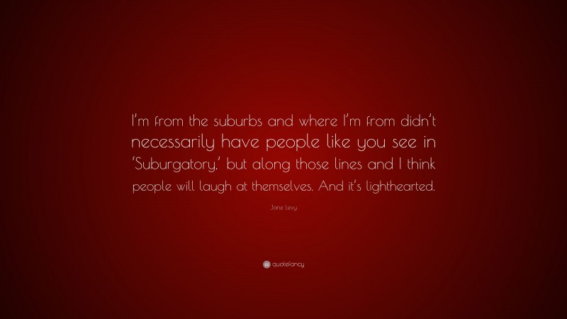 Jane Levy Quote: “I’m from the suburbs and where I’m from didn’t necessarily have people like you see in ‘Suburgatory,’ but along those lines and I think people will laugh at themselves. And it’s lighthearted.”
