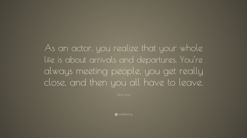 Jane Levy Quote: “As an actor, you realize that your whole life is about arrivals and departures. You’re always meeting people, you get really close, and then you all have to leave.”